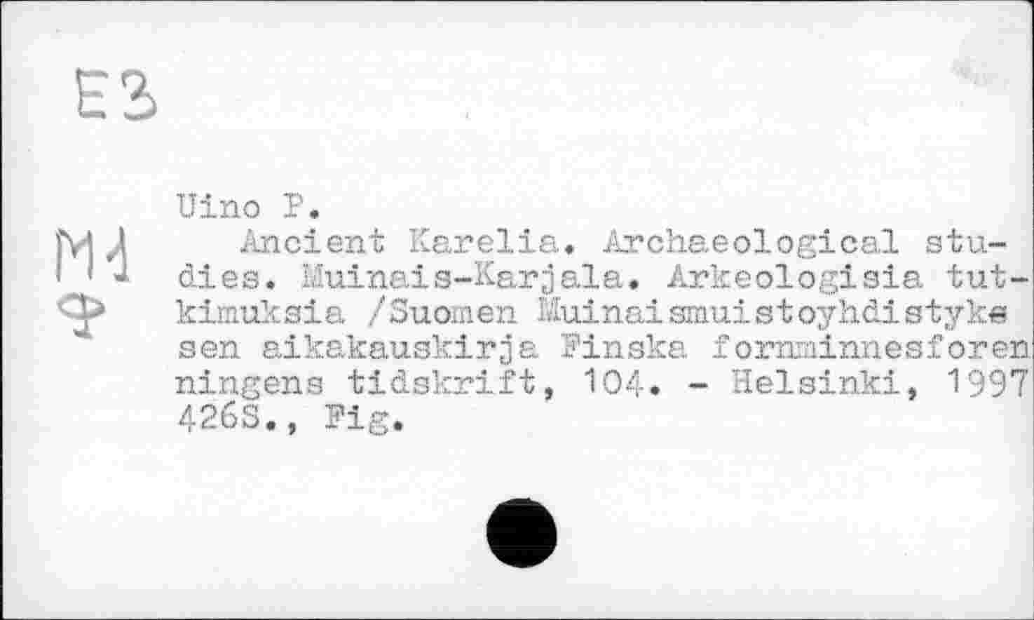 ﻿М4
Uino P.
Ancient Karelia» Archaeological studies. Muinais-Karjala. Arkeologisia tut-kimuksia /Suomen Muinaismuistoyhdistyke sen aikakauakirja Pinska f orarainnesforen ningens tidskrift, 104» - Helsinki, 1997 426S», Fig.